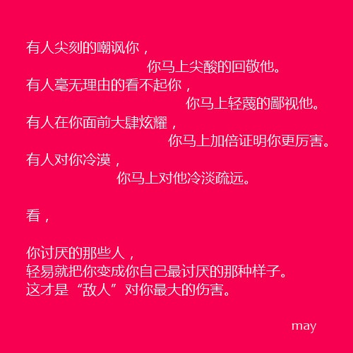 有人尖刻的嘲讽你，你马上尖酸的回敬他。有人毫无理由的看不起你，你马上轻蔑的鄙视他。有人在你面前大肆炫耀，你马上加倍证明你更厉害。有人对你冷漠，你马上对他冷淡疏远。看，你讨厌的那些人，轻易就把你变成你自己最讨厌的样子，这才是敌人对你的最大伤害。