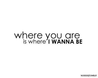 Where you are is where i wanne be.