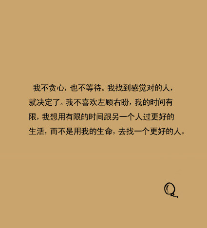 我不贪心，也不等待。我找到感觉对的人，就决定了。我不喜欢左顾右盼，我的时间有限，我想用有限的时间跟另一个人过更好的生活，而不是用我的生命，去找一个更好的人。