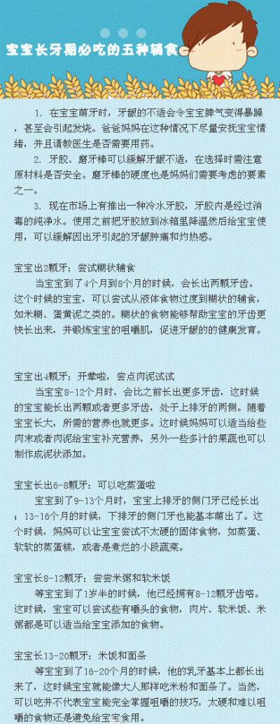 【宝宝长牙期要吃5种辅食】宝宝在长牙期出现的留口水、磨牙、心情烦躁或者发烧等情况。很多人都知道，磨牙棒和牙胶可以缓解出牙时的不适。但其实，出牙期也能分阶段护理，根据不同阶段给宝宝吃不同的辅食，比单纯用…