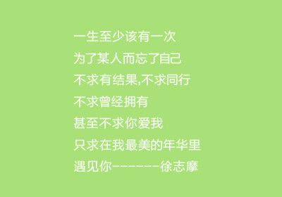 一生至少该有一次 为了某人而忘了自己 不求有结果，不求同行，不求曾经拥有，甚至不求你爱我，只求在我最美的年华里，遇见你-----徐志摩