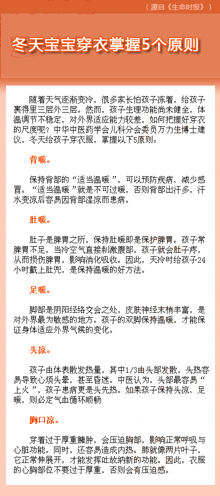 【冬天寶寶穿衣掌握5個原則】隨著天氣逐漸變冷，很多家長怕孩子凍著，給孩子裹得里三層外三層。然而，孩子生理功能尚未健全，體溫調(diào)節(jié)不穩(wěn)定，對外界適應(yīng)能力較差，如何把握好穿衣的尺度呢？中華中醫(yī)藥學(xué)會兒科分會委員萬力生博士建議，冬天給孩子穿衣服，掌握圖中5原則~~~