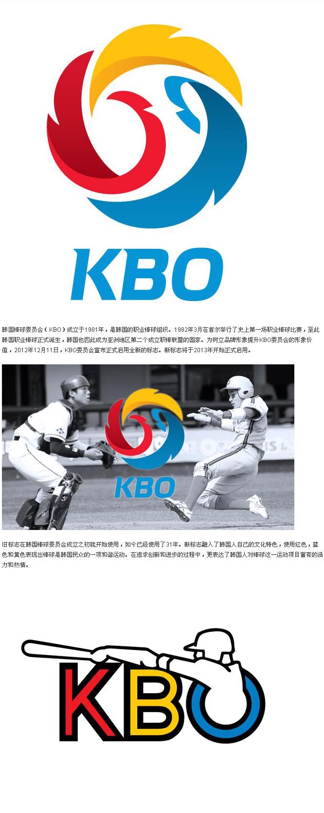 【韩国棒球委员会（KBO）新标志】 韩国棒球委员会（KBO）成立于1981年，是韩国的职业棒球组织。1982年3月在首尔举行了史上第一场职业棒球比赛，至此韩国职业棒球正式诞生，韩国也因此成为亚洲地区第二个成立职棒联盟的国家。为树立品牌形象提升KBO委员会的形象价值，2012年12月11日，KBO委员会宣布正式启用全新的标志。新标志将于2013年开始正式启用。