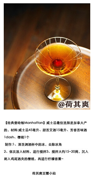 荷其爽 DIY调酒师【经典曼哈顿Manhattan】威士忌最佳选择是加拿大产的，材料:威士忌45毫升、甜苦艾酒15毫升、芳香苦味酒1dash、樱桃1个 制作:1、清洗调酒杯中的冰，去除冰角2、依次放入材料，进行搅拌3、搅拌大约15~20周，沉入刺入鸡尾酒夹的樱桃，再进行柠檬香薰~