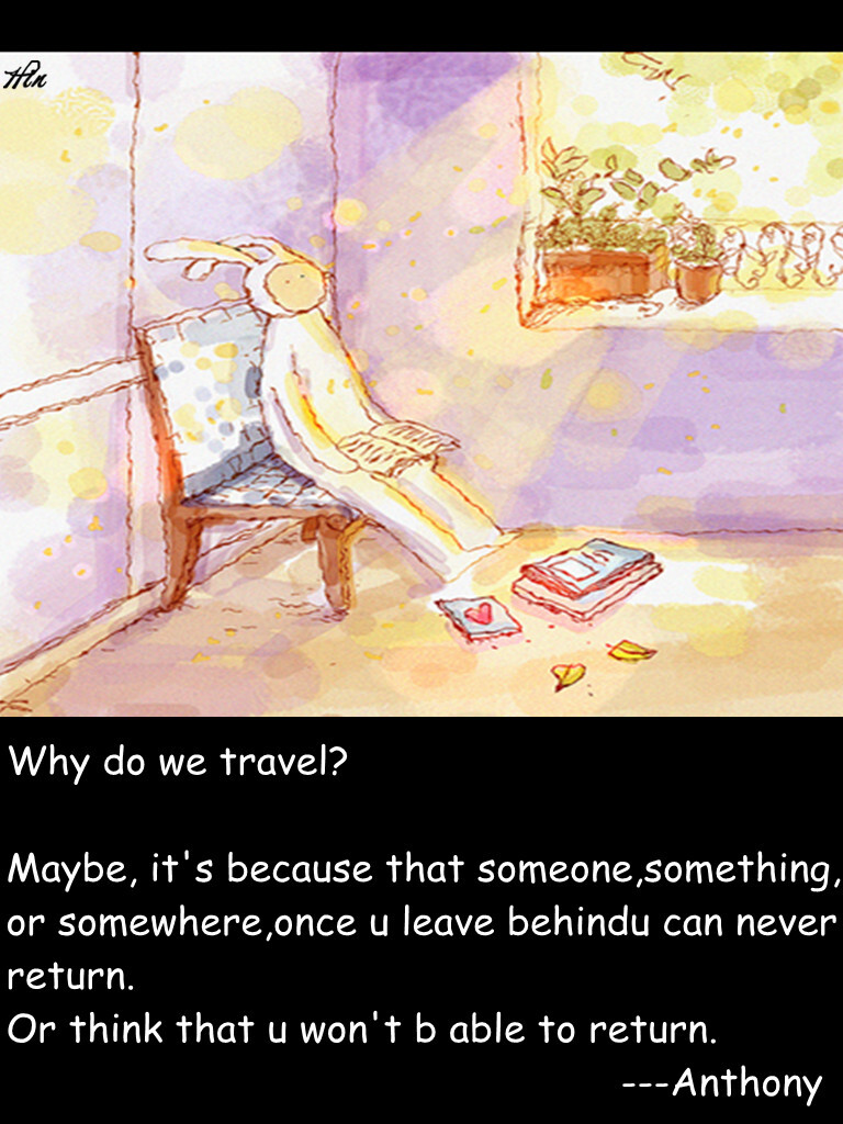 Why do we travel? Maybe, it's because that someone,something, or somewhere,once u leave behindu can never return. Or think that u won't b able to return. ---Anthony 我们为什么要旅行呢 我想 可能是 因为 有些人 有些事 有些地方一旦离开 就回不去了 或者应该说 总觉得 自己回不去了。 #壁纸·不二·文字·英文#