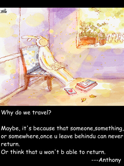 Why do we travel? Maybe, it's because that someone,something, or somewhere,once u leave behindu can never return. Or think that u won't b able to return. ---Anthony 我们为什么要旅行呢 我想 可能是 …