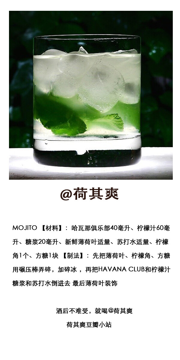 .MOJITO 【材料】：哈瓦那俱乐部40毫升、柠檬汁60毫升、糖浆20毫升、新鲜薄荷叶适量、苏打水适量、柠檬角1个、方糖1块 【制法】：先把薄荷叶、柠檬角、方糖用碾压棒弄碎，加碎冰 ，再把HAVANA CLUB和柠檬汁 糖浆和苏打水倒进去 最后薄荷叶装饰