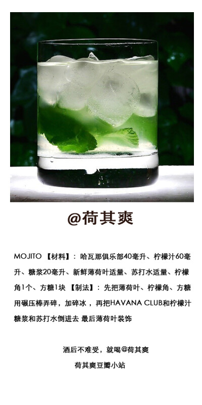 .MOJITO 【材料】：哈瓦那俱乐部40毫升、柠檬汁60毫升、糖浆20毫升、新鲜薄荷叶适量、苏打水适量、柠檬角1个、方糖1块 【制法】：先把薄荷叶、柠檬角、方糖用碾压棒弄碎，加碎冰 ，再把HAVANA CLUB和柠檬汁 糖浆和苏…