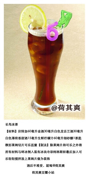 荷其爽调酒师长岛冰茶【材料】伏特加60毫升金酒30毫升白色龙舌兰酒30毫升白色薄荷香甜酒15毫升生鲜柠檬汁60毫升细砂糖1茶匙楔形莱姆切片可乐适量【制法】除莱姆片和可乐之外将所有材料与碎冰倒入装有冰块冷却柯林斯杯最后加入可乐轻轻搅拌放上莱姆片做为装饰