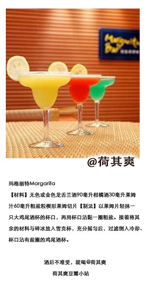 荷其爽调酒师玛格丽特Margarita【材料】无色或金色龙舌兰酒90毫升柑橘酒30毫升莱姆汁60毫升粗盐粒楔形莱姆切片【制法】以莱姆片轻抹一只大鸡尾酒杯的杯口，再用杯口沾黏一圈粗盐。接着将其余的材料与碎冰放入雪克杯，充分摇匀后，过滤倒入冷却、杯口沾有盐圈的鸡尾酒杯。