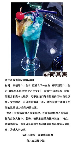 #荷其爽调酒师#蓝色夏威夷(BlueHawaii) 蓝色柑香利口酒代表蓝色的海洋，塞满酒杯中的碎冰象征着泛起的浪花，而酒杯里散发的果汁甜味犹如夏威夷的微风细语。材料：白朗姆 1oz左右蓝橙 2/3oz左右 椰子甜酒 1oz左右(椰奶也不错,视觉会产生变化)                 菠萝汁 2oz左右   此款酒配方和变本比较多，可事先询问好希望要的口味 自己调整。女生的话，可以要求调淡一点。 增加菠萝汁和椰子甜酒的比重 减少白朗姆的比重。做法：在摇酒壶加入适量冰块，把所有材料倒入摇酒壶，摇匀后倒入杯中。(如果用椰奶的话 即用搅拌机和碎冰) 装饰：樱桃和菠萝角挂杯装饰。 特点：这款鸡尾酒