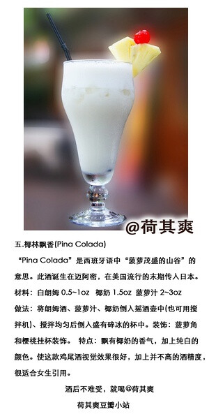 #荷其爽调酒师#椰林飘香(Pina Colada)“Pina Colada”是西班牙语中“菠萝茂盛的山谷”的意思。此酒诞生在迈阿密，在美过流行的末期传入日本。材料：白朗姆 0.5~1oz 椰奶 1.5oz 菠萝汁 2~3oz做法：将朗姆酒、菠萝汁、椰奶倒入摇酒壶中(也可用搅拌机)、搅拌均匀后倒入盛有碎冰的杯中。装饰：菠萝角和樱桃挂杯装饰。特点：飘有椰奶的香气，加上纯白的颜色。使这款鸡尾酒视觉效果很好，加上并不高的酒精度，很适合女生引用。