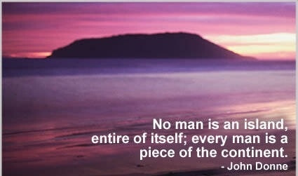 No man is an island, entire of itself; every man is a piece of the continent, a part of the main. Any man's death diminishes me, because I am involved in mankind; and therefore never send to know for whom the bell tolls; it tolls for thee. ——John Donne