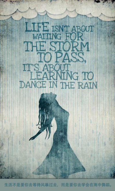 Life isn’t about waiting for the storm to pass, it’s about learning to dance in the rain. 生活不是要你去等待风暴过去，而是要你去学会在雨中舞蹈。