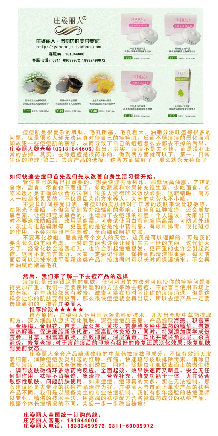 去青春痘的方法男生长痘痘怎么治？ 庄姿丽人专业去痘去痘印，庄姿丽人以纯天然植物中药草本为原料，经过先进的纳米工艺提取制成安全快速的去痘产品。庄姿丽人特点：绝对安全，天然植物提取，不伤害皮肤，无任何副作用。见效快，时间短，使用3天见效，5天痘痘明显变小，使用范围广,适合各种肤质的人群使用?？焖凫疃唬笆毙薷?，不留痕。庄姿丽人客服：181844606 庄姿丽人电话：18332499972 & 0311-6903997