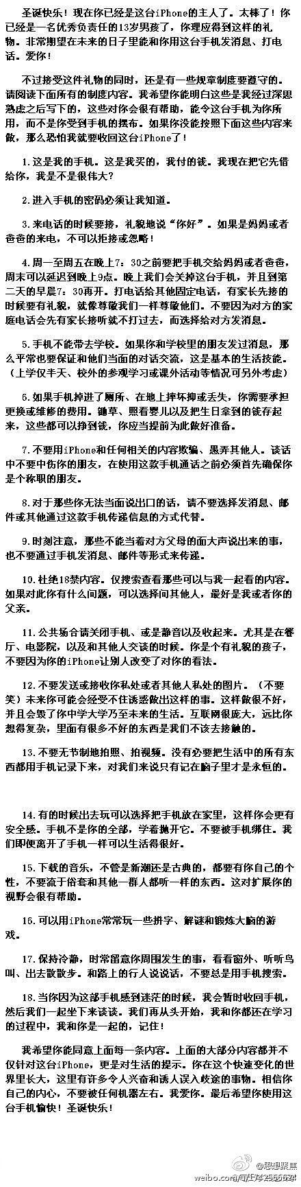 【一位母亲把iPhone送给儿子前的约法18章】一名聪明的母亲在给她13岁的儿子送上圣诞礼物iPhone的同时，列了一张包含18个条目的合约，正如那些软件安装前的用户需知一样，只有同意后才能使用。看完后，你一定会为这名母亲的智慧赞叹不已，“教育”主题是深入到任何生活的细节里的..「转」