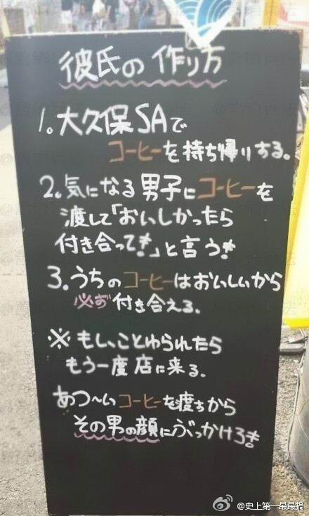 【日本一咖啡店门口的创意文案】如何获得男朋友。 1：来本店买一杯咖啡，打包带走。2：送给喜欢的男子，告诉他：如果好喝的话，我们就在一起吧～ 3：本店咖啡很好喝，所以必成功。 ※ 如果被拒绝了，请再次光临本店，我们这次提供一杯热咖啡，你带回去泼他脸上。（转自网络）