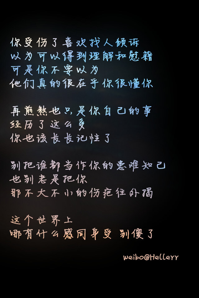 你受伤了喜欢找人倾诉 以为可以得到理解和慰藉 可是你不要以为他们真的很在乎你很懂你 再煎熬也只是你自己的事 经历了这么多你也该长长记性了 别把谁都当作你的患难知己 也别老是把你那不大不小的伤疤往外揭 这个世界上哪有什么感同身受 别傻了