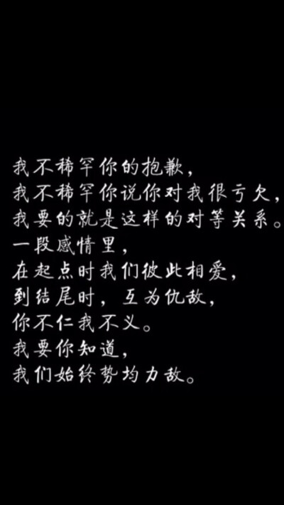 我不稀罕你的抱歉.我不稀罕你说你对我很亏欠.我要的就是这样的对等关系.一段感情里.在起点时我们彼此相爱.到结尾时.互为仇敌.你不仁我不义.我要你知道.我们始终势均力敌。———《失恋33天》