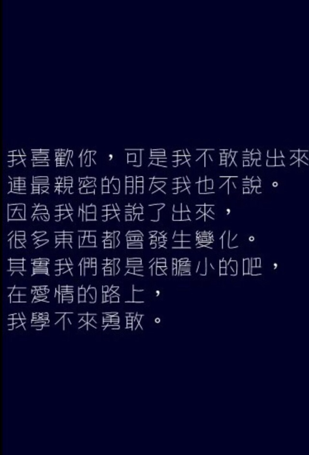 我喜歡你.可是我不敢說出來.連最親密的朋友我也不說.因為我怕我說出來.很多東西都會發生變化.其實我們都是很膽小的吧.在愛情的路上.我學不來勇敢。