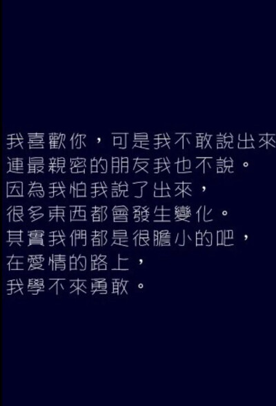 我喜歡你.可是我不敢說出來.連最親密的朋友我也不說.因為我怕我說出來.很多東西都會發生變化.其實我們都是很膽小的吧.在愛情的路上.我學不來勇敢。