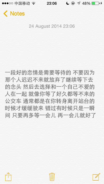 一段好的恋情是需要等待的 不要因为那个人迟迟不来就放弃了继续等下去的念头 然后去选择和一个自己不爱的人在一起 就像你等了好久都等不来的公交车 通常都是在你转身离开站台的时候才缓缓驶来 错过有时候只是一瞬间 …