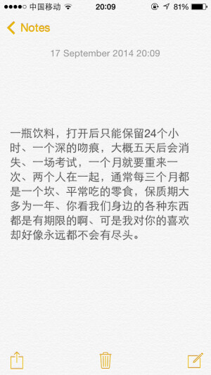 一瓶饮料，打开后只能保留24个小时、一个深的吻痕，大概五天后会消失、一场考试，一个月就要重来一次、两个人在一起，通常每三个月都是一个坎、平常吃的零食，保质期大多为一年、你看我们身边的各种东西都是有期限的啊、可是我对你的喜欢却好像永远都不会有尽头