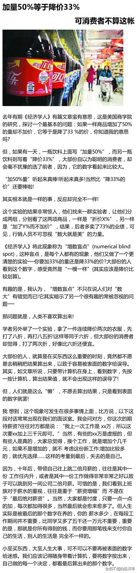  【加量50%等于降价33%，可消费者不算这帐】如果一瓶饮料上面写“加量50%”而另一瓶饮料则写着“降价33%”，大部份自以为聪明的消费者，却会毫不犹豫的选了前者，因为，它的数字看起来比较大。“加50%量”当然比“降33%的价”还要棒啦!其实根本就是一样的事，反应却完全不一样！推荐阅读~/ 转