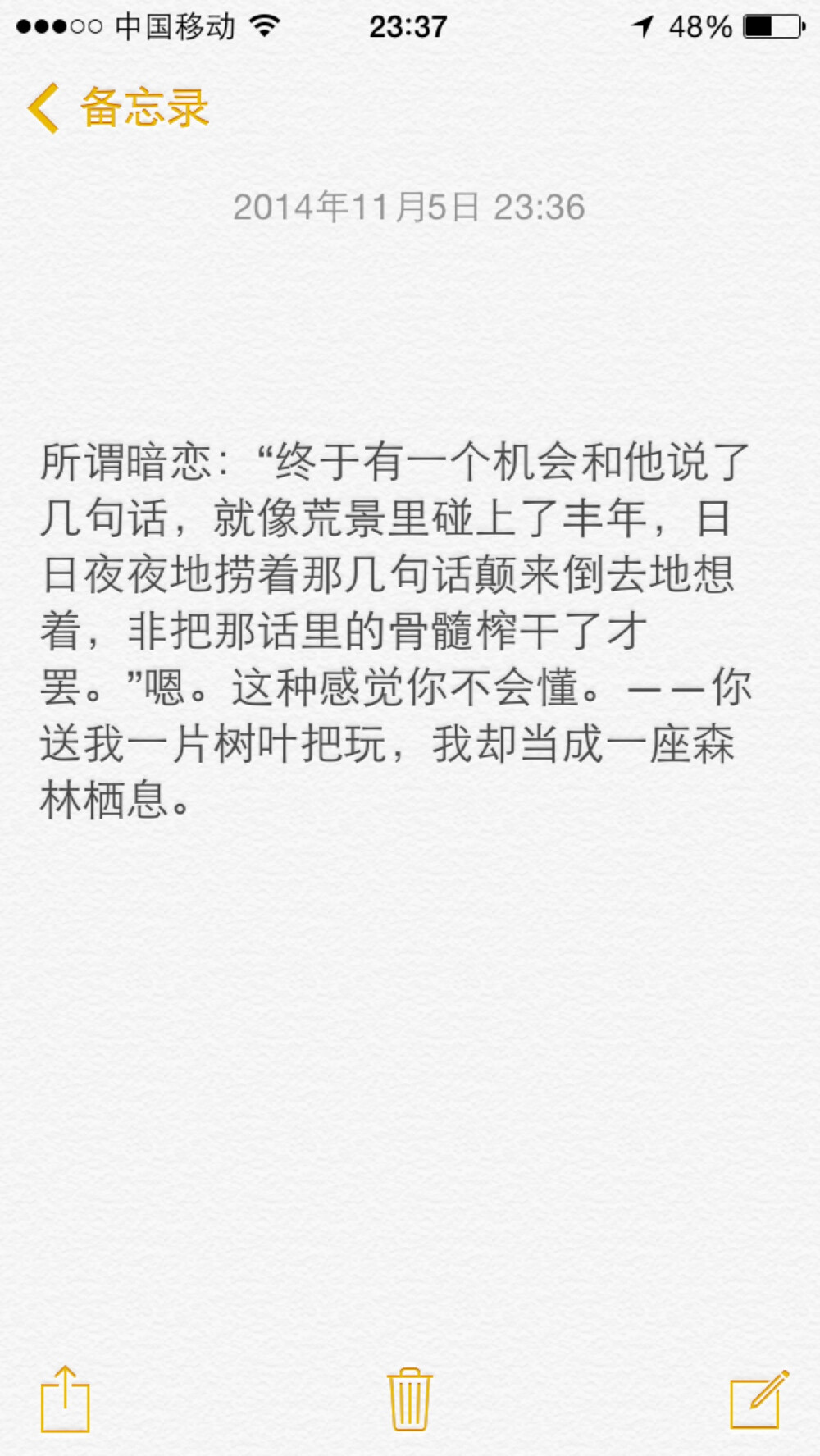 所谓暗恋：“终于有一个机会和他说了几句话，就像荒景里碰上了丰年，日日夜夜地捞着那几句话颠来倒去地想着，非把那话里的骨髓榨干了才罢。”嗯。这种感觉你不会懂。——你送我一片树叶把玩，我却当成一座森林栖息。