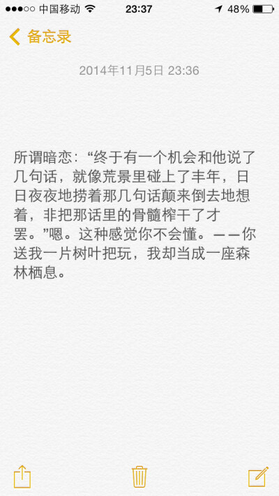 所谓暗恋：“终于有一个机会和他说了几句话，就像荒景里碰上了丰年，日日夜夜地捞着那几句话颠来倒去地想着，非把那话里的骨髓榨干了才罢。”嗯。这种感觉你不会懂。——你送我一片树叶把玩，我却当成一座森林栖息。