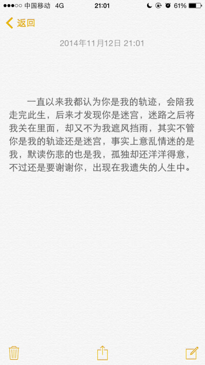 一直以来我都认为你是我的轨迹，会陪我走完此生，后来才发现你是迷宫，迷路之后将我关在里面，却又不为我遮风挡雨，其实不管你是我的轨迹还是迷宫，事实上意乱情迷的是我，默读伤悲的也是我，孤独却还洋洋得意，不过…