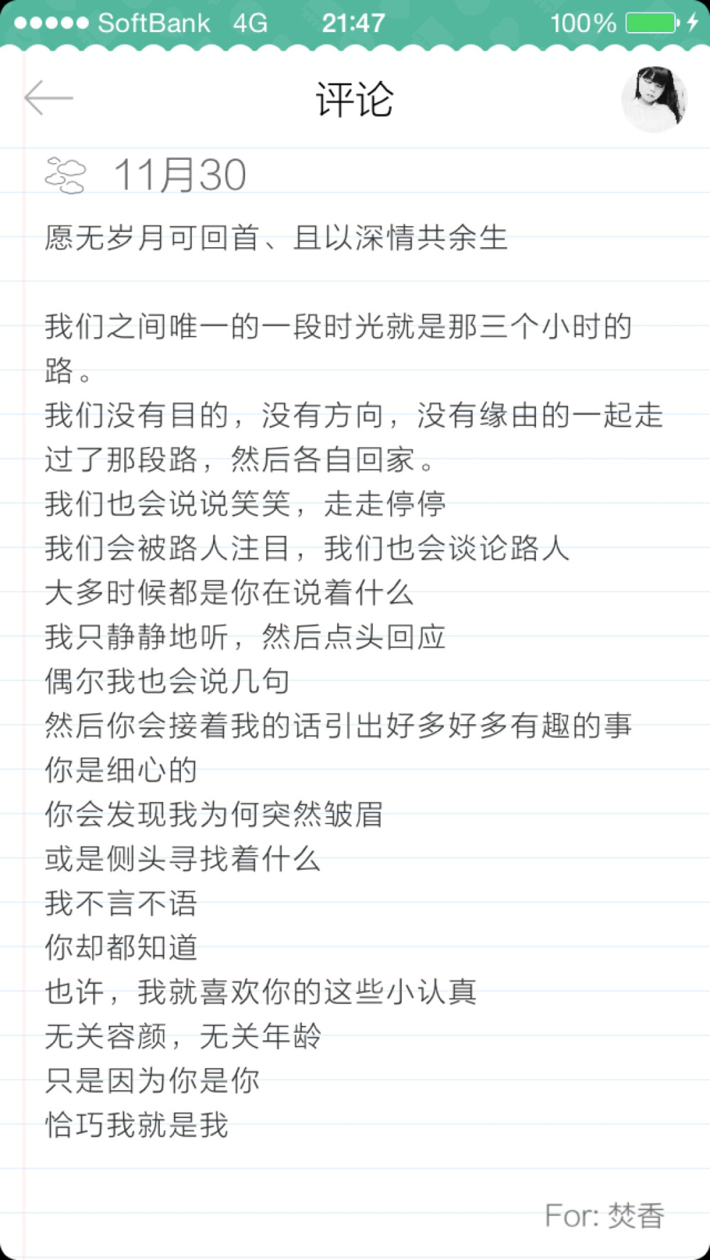 愿无岁月可回首、且以深情共余生 我们之间唯一的一段时光就是那三个小时的路。 我们没有目的，没有方向，没有缘由的一起走过了那段路，然后各自回家。 我们也会说说笑笑，走走停停 我们会被路人注目，我们也会谈论路人 大多时候都是你在说着什么 我只静静地听，然后点头回应 偶尔我也会说几句 然后你会接着我的话引出好多好多有趣的事 你是细心的 你会发现我为何突然皱眉 或是侧头寻找着什么 我不言不语 你却都知道 也许，我就喜欢你的这些小认真 无关容颜，无关年龄 只是因为你是你 恰巧我是我