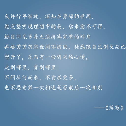 或许行年渐晚，深知在劳碌的世间，能完整实现理想中的美，愈来愈不可得，触目所见多是无法拼凑完整的碎片 再要苦苦怨忿世间不提供，徒然跟自己倒戈而已 想开了，反而有一份随兴的心情，走到哪里，赏到哪里 不问从何而来，不贪求更多，也不思索第一次相逢是否最后一次相别 ——这些情话，说与你听。