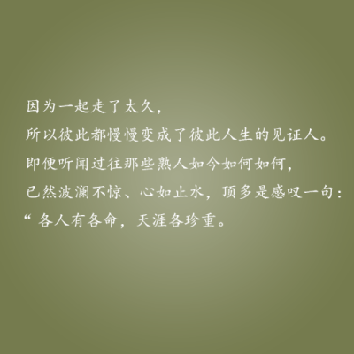 因为一起走了太久，所以彼此都慢慢变成了彼此人生的见证人。即便听闻过那些熟人如今如何，已然波澜不惊，心如止水，顶多是感叹一句：“各人有各命，天涯各珍重?！薄庑┣榛?，说与你听。