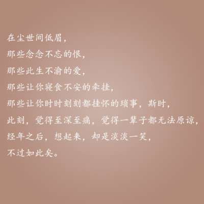 在尘世间低眉，那些念念不忘的根，那些此生不渝的爱，那些让你寝食不安的牵挂，那些让你时时刻刻都挂怀的琐事，斯时，此刻，觉得至深至痛，觉得一辈子都无法原谅，经年之后，想起来，却是淡淡一笑，不过如此矣。——…