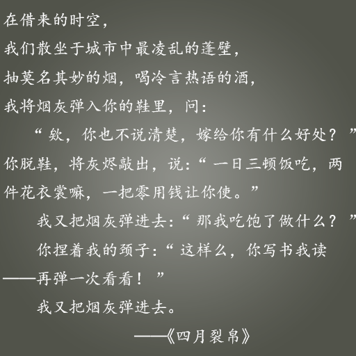 在借来的时空，我们散坐于城市中最凌乱的蓬壁，抽莫名其妙的烟，喝冷言热语的酒，我将烟灰弹入你 的鞋里，问： “欸，你也不说清楚，嫁给你有什么好处？” 你脱鞋，将灰烬敲出，说：“一日三顿饭吃，两件花衣裳嘛，一把零用钱让你使。” 我又把烟灰弹进去：“那我吃饱了做什么？” 你捏着我的颈子：“这样么，你写书我读——再弹一次看看！” 我又把烟灰弹进去。