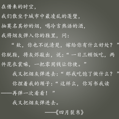 在借来的时空，我们散坐于城市中最凌乱的蓬壁，抽莫名其妙的烟，喝冷言热语的酒，我将烟灰弹入你 的鞋里，问： “欸，你也不说清楚，嫁给你有什么好处？” 你脱鞋，将灰烬敲出，说：“一日三顿饭吃，两件花衣裳…