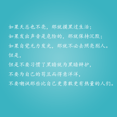 如果天总也不亮，那就摸黑过生活； 如果发出声音是危险的，那就保持沉默； 如果自觉无力发光，那就不必去照亮别人。 但是， 但是不要习惯了黑暗就为黑暗辩护， 不要为自己的苟且而得意洋洋， 不要嘲讽那些比自己更勇…