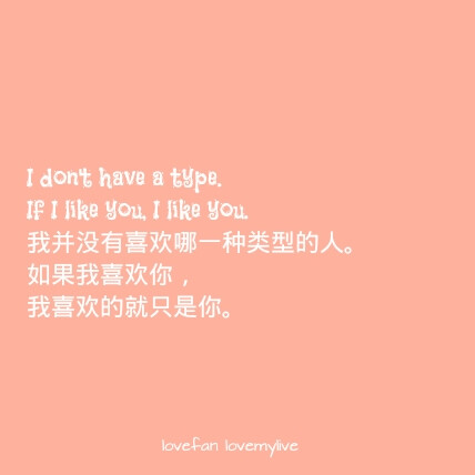 I don't have a type. If I like you, I like you. 我并没有喜欢哪一种类型的人。如果我喜欢你，我喜欢的就只是你。