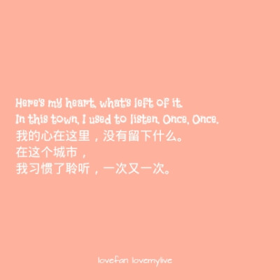 Here's my heart, what's left of it. In this town, I used to listen. Once, Once. 我的心在这里，没有留下什么。 在这个城市，我习惯了聆听，一次又一次。