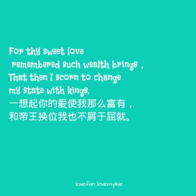 For thy sweet love remembered such wealth brings， That then I scorn to change my state with kings. 一想起你的爱使我那么富有， 和帝王换位我也不屑于屈就。