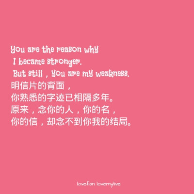 You are the reason why I became stronger. But still，you are my weakness. 明信片的背面，你熟悉的字迹已相隔多年。原来，念你的人，你的名，你的信，却念不到你我的结局。