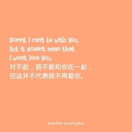 Sorry, I can't be with you. But it doesn't mean that I won't love you. 对不起，我不能和你在一起，但这并不代表我不再爱你。