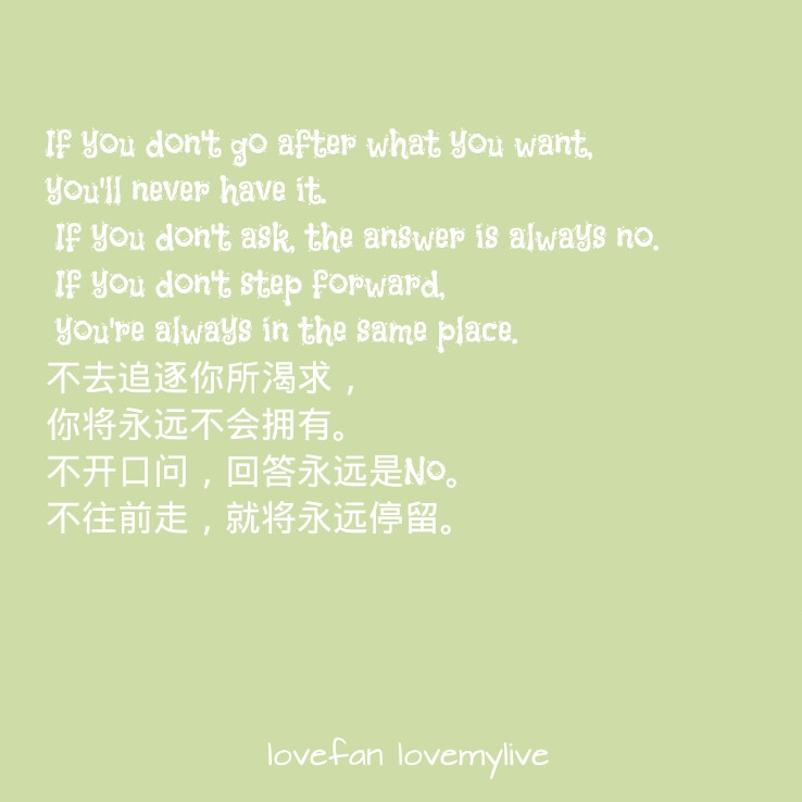 If you don't go after what you want, you'll never have it. If you don't ask, the answer is always no. If you don't step forward, you're always in the same place. 不去追逐你所渴求，你将永远不会拥有。不开口问，回答永远是No。不往前走，就将永远停留。