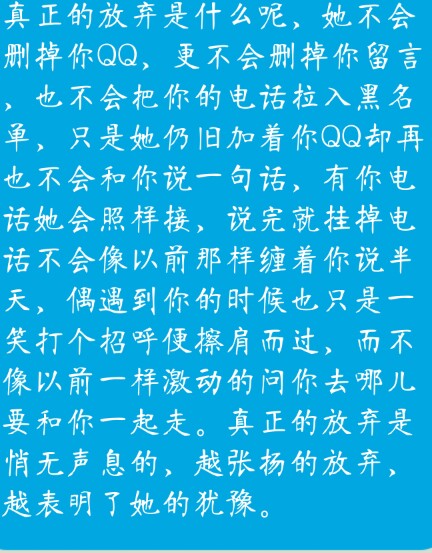 真正的放弃是什么呢，她不会删掉你QQ，更不会删掉你留言，也不会把你的电话拉入黑名单，只是她仍旧加着你QQ却再也不会和你说一句话，有你电话她会照样接，说完就挂掉电话不会像以前那样缠着你说半天，偶遇到你的时候也只是一笑打个招呼便擦肩而过，而不像以前一样激动的问你去哪儿要和你一起走。真正的放弃是悄无声息的，越张扬的放弃，越表明了她的犹豫。