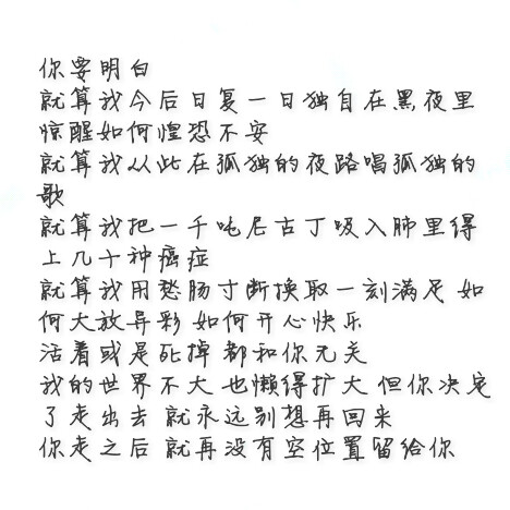 你要明白 就算我今后日复一日独自在黑夜里惊醒如何惶恐不安 就算我从此在孤独的夜路唱孤独的歌 就算我把一千吨尼古丁吸入肺里得上几十种癌症 就算我用愁肠寸断换取一刻满足 如何大放异彩 如何开心快乐 活着或是死掉 都和你无关 我的世界不大 也懒得扩大 但你决定了走出去 就永远别想再回来 你走之后 就再没有空位置留给你