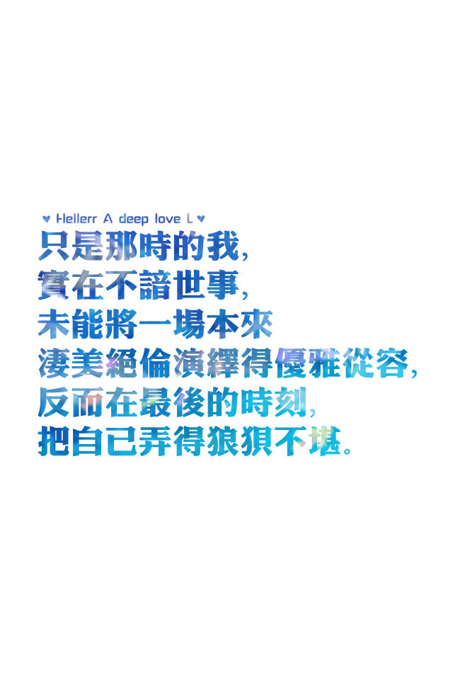 【只是那时的我，实在不谙世事，未能将一场本来凄美绝伦演绎得优雅从容，反而在最後的时刻，把自己弄得狼狈不堪。】更多de原创壁纸，自制壁纸，平铺壁纸，文字壁纸，萌萌哒壁纸，锁屏壁纸，英文壁纸，字母壁纸，星空壁纸，励志壁纸，感情壁纸，iPhone5壁纸，简易壁纸，黑底壁纸，白底壁纸，心语等。更多美哒哒的壁纸请关注：Hellerr