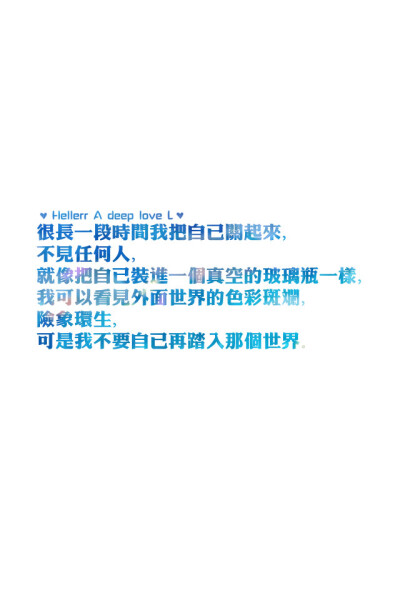 【很长一段时间我把自己关起来，不见任何人，就像把自己装进一个真空的玻璃瓶一样，我可以看见外面世界的色彩斑斓，险象环生，可是我不要自己再踏入那个世界。】更多de原创壁纸，自制壁纸，平铺壁纸，文字壁纸，萌萌…