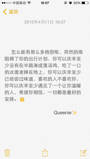 备忘录文字。 怎么能有那么多抱怨呢，突然的雨阻碍了你的出行计划，你可以庆幸至少没有在半路淋成落汤鸡，吃了一口的冰激凌掉在地上，你可以庆幸至少已经尝过味道，喜欢的人不喜欢你，你可以庆幸至少遇见了一个让你温暖的人，希望你相信，一切都是最好的安排。