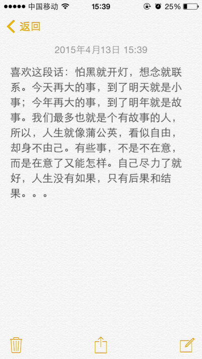 喜欢这段话：怕黑就开灯，想念就联系。今天再大的事，到了明天就是小事；今年再大的事，到了明年就是故事。我们最多也就是个有故事的人，所以，人生就像蒲公英，看似自由，却身不由己。有些事，不是不在意，而是在意…